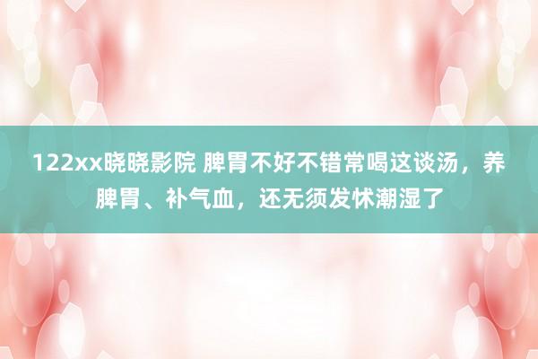 122xx晓晓影院 脾胃不好不错常喝这谈汤，养脾胃、补气血，还无须发怵潮湿了