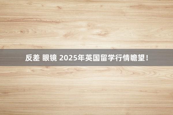 反差 眼镜 2025年英国留学行情瞻望！