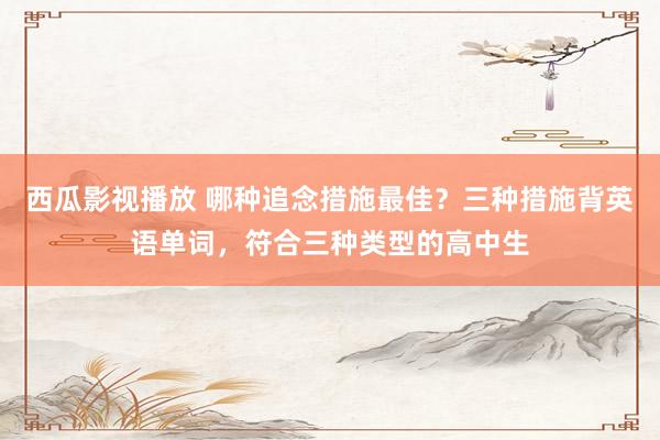西瓜影视播放 哪种追念措施最佳？三种措施背英语单词，符合三种类型的高中生