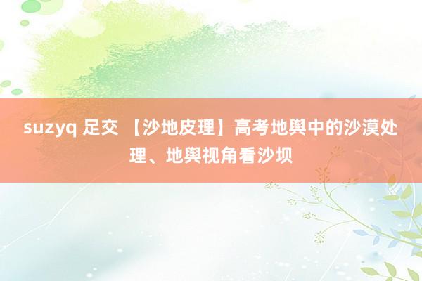 suzyq 足交 【沙地皮理】高考地舆中的沙漠处理、地舆视角看沙坝