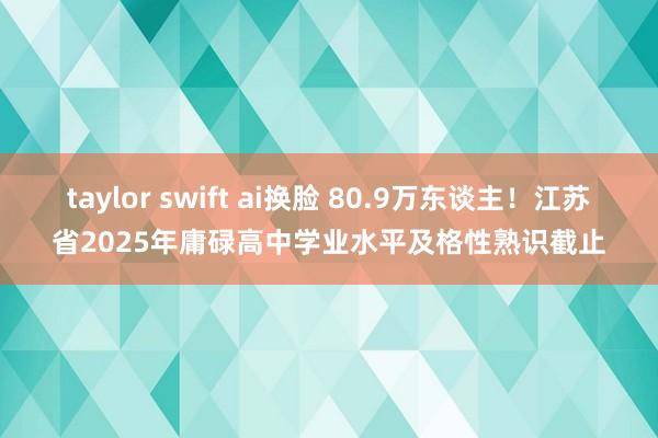 taylor swift ai换脸 80.9万东谈主！江苏省2025年庸碌高中学业水平及格性熟识截止