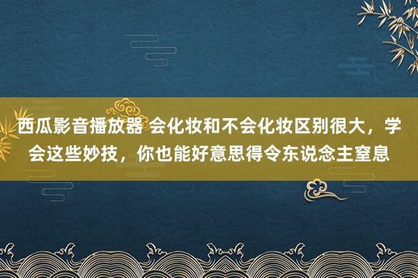 西瓜影音播放器 会化妆和不会化妆区别很大，学会这些妙技，你也能好意思得令东说念主窒息