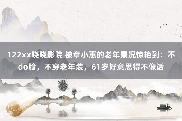122xx晓晓影院 被章小蕙的老年景况惊艳到：不do脸，不穿老年装，61岁好意思得不像话