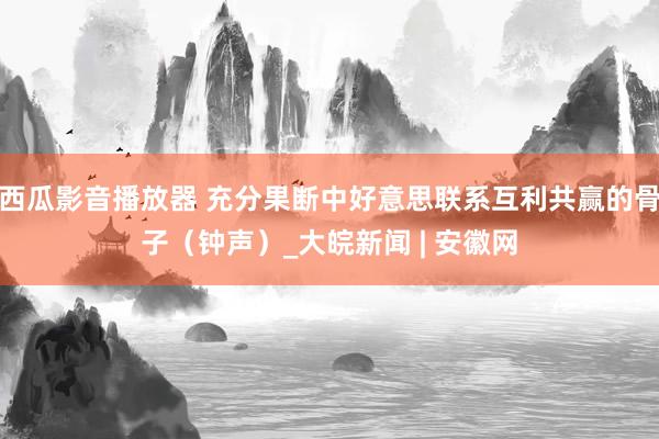 西瓜影音播放器 充分果断中好意思联系互利共赢的骨子（钟声）_大皖新闻 | 安徽网
