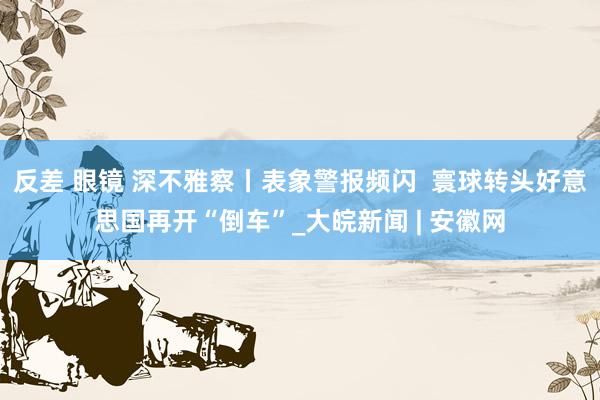 反差 眼镜 深不雅察丨表象警报频闪  寰球转头好意思国再开“倒车”_大皖新闻 | 安徽网