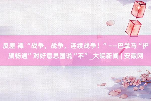 反差 裸 “战争，战争，连续战争！”——巴拿马“护旗畅通”对好意思国说“不”_大皖新闻 | 安徽网