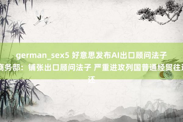 german_sex5 好意思发布AI出口顾问法子 商务部：铺张出口顾问法子 严重进攻列国普通经贸往还
