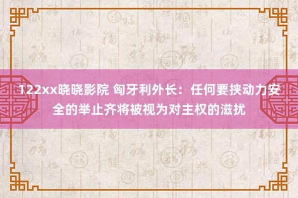 122xx晓晓影院 匈牙利外长：任何要挟动力安全的举止齐将被视为对主权的滋扰