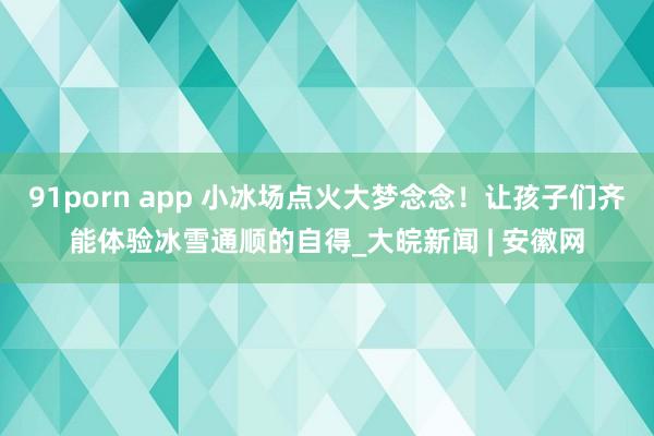 91porn app 小冰场点火大梦念念！让孩子们齐能体验冰雪通顺的自得_大皖新闻 | 安徽网