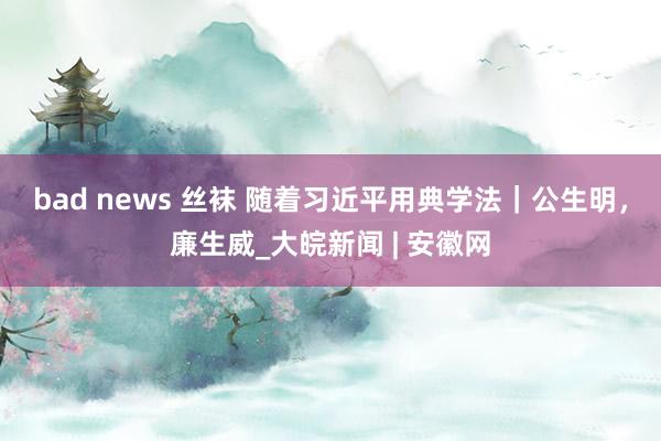 bad news 丝袜 随着习近平用典学法｜公生明，廉生威_大皖新闻 | 安徽网