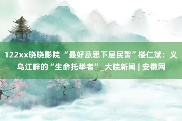 122xx晓晓影院 “最好意思下层民警”楼仁斌：义乌江畔的“生命托举者”_大皖新闻 | 安徽网