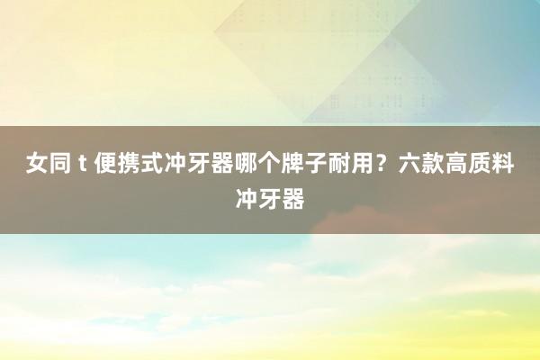 女同 t 便携式冲牙器哪个牌子耐用？六款高质料冲牙器