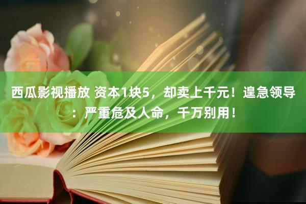西瓜影视播放 资本1块5，却卖上千元！遑急领导：严重危及人命，千万别用！