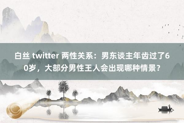 白丝 twitter 两性关系：男东谈主年齿过了60岁，大部分男性王人会出现哪种情景？