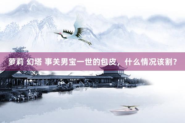萝莉 幻塔 事关男宝一世的包皮，什么情况该割？
