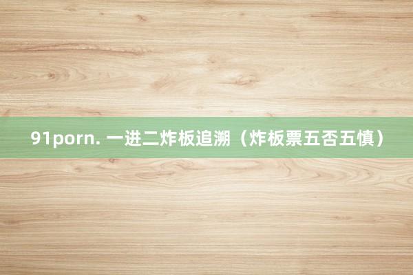 91porn. 一进二炸板追溯(炸板票五否五慎)