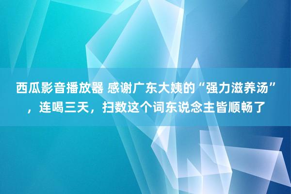 西瓜影音播放器 感谢广东大姨的“强力滋养汤”，连喝三天，扫数这个词东说念主皆顺畅了