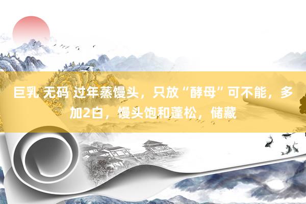 巨乳 无码 过年蒸馒头，只放“酵母”可不能，多加2白，馒头饱和蓬松，储藏