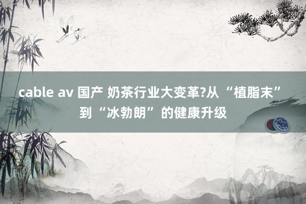 cable av 国产 奶茶行业大变革?从 “植脂末” 到 “冰勃朗” 的健康升级
