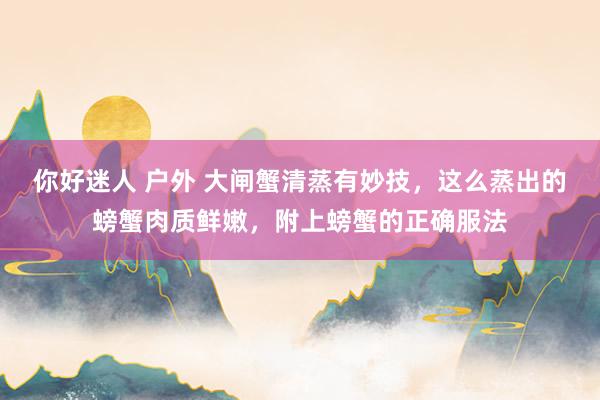 你好迷人 户外 大闸蟹清蒸有妙技，这么蒸出的螃蟹肉质鲜嫩，附上螃蟹的正确服法