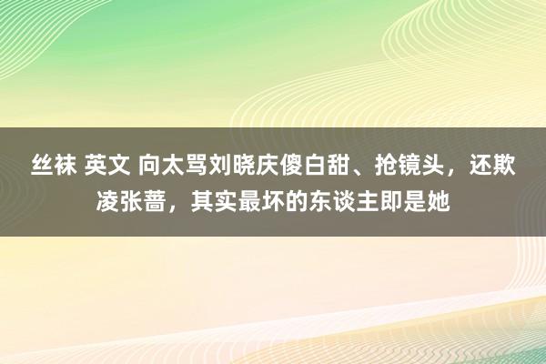 丝袜 英文 向太骂刘晓庆傻白甜、抢镜头，还欺凌张蔷，其实最坏的东谈主即是她