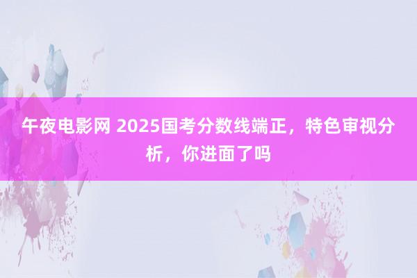 午夜电影网 2025国考分数线端正，特色审视分析，你进面了吗