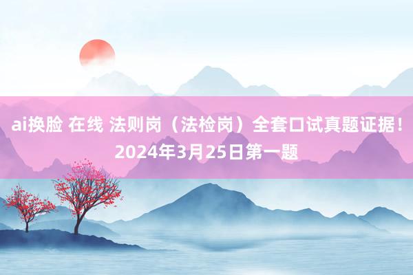 ai换脸 在线 法则岗（法检岗）全套口试真题证据！2024年3月25日第一题
