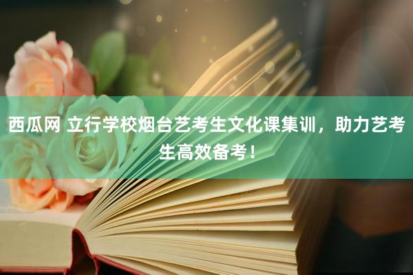 西瓜网 立行学校烟台艺考生文化课集训，助力艺考生高效备考！