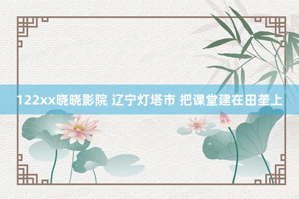 122xx晓晓影院 辽宁灯塔市 把课堂建在田垄上