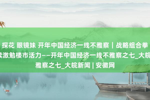 探花 眼镜妹 开年中国经济一线不雅察｜战略组合拳协同发力 握续激勉楼市活力——开年中国经济一线不雅察之七_大皖新闻 | 安徽网