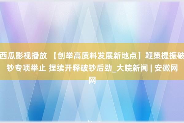 西瓜影视播放 【创举高质料发展新地点】鞭策提振破钞专项举止 捏续开释破钞后劲_大皖新闻 | 安徽网