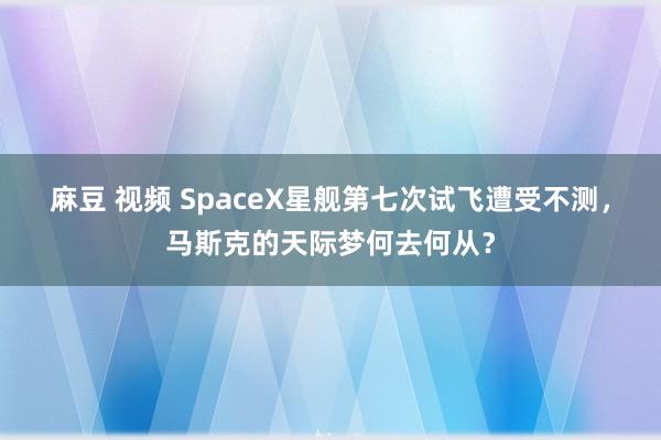 麻豆 视频 SpaceX星舰第七次试飞遭受不测，马斯克的天际梦何去何从？