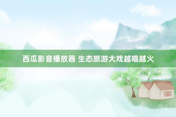 西瓜影音播放器 生态旅游大戏越唱越火