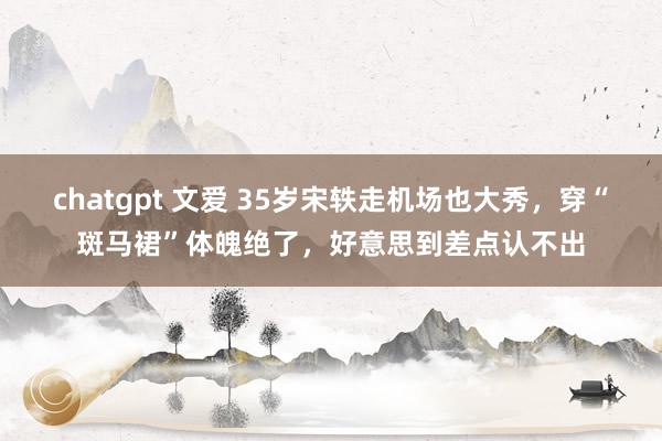 chatgpt 文爱 35岁宋轶走机场也大秀，穿“斑马裙”体魄绝了，好意思到差点认不出