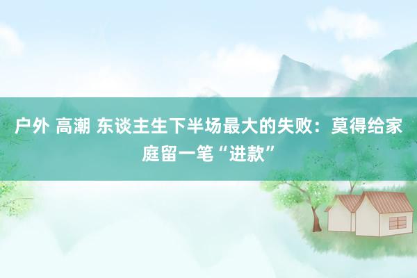 户外 高潮 东谈主生下半场最大的失败：莫得给家庭留一笔“进款”