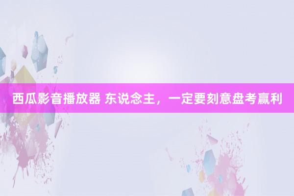 西瓜影音播放器 东说念主，一定要刻意盘考赢利