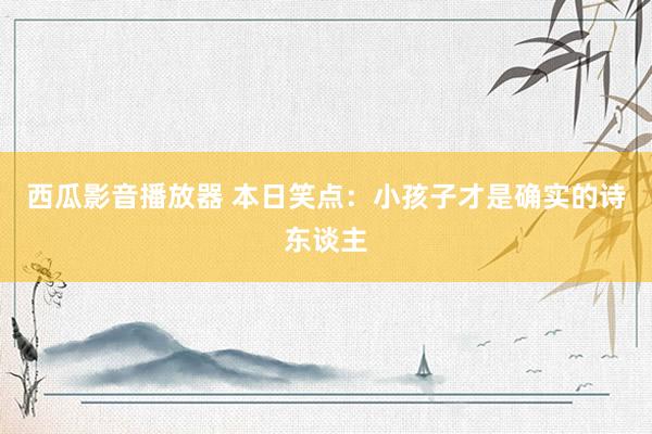 西瓜影音播放器 本日笑点：小孩子才是确实的诗东谈主