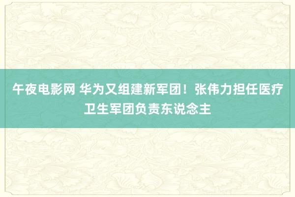 午夜电影网 华为又组建新军团！张伟力担任医疗卫生军团负责东说念主