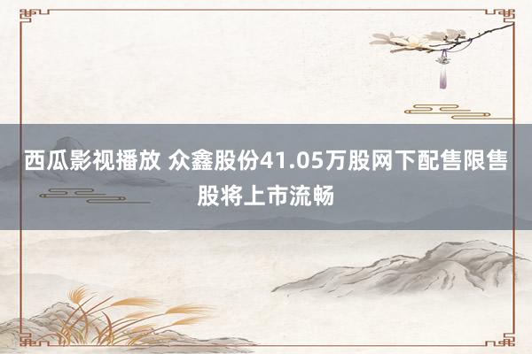 西瓜影视播放 众鑫股份41.05万股网下配售限售股将上市流畅