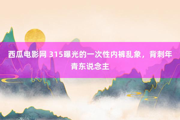 西瓜电影网 315曝光的一次性内裤乱象，背刺年青东说念主