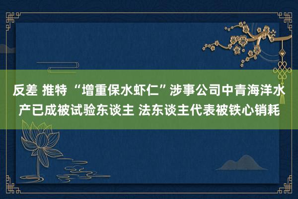 反差 推特 “增重保水虾仁”涉事公司中青海洋水产已成被试验东谈主 法东谈主代表被铁心销耗