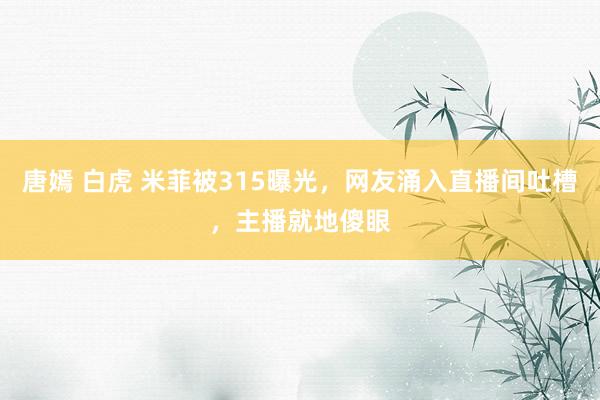 唐嫣 白虎 米菲被315曝光，网友涌入直播间吐槽，主播就地傻眼