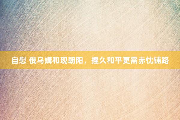 自慰 俄乌媾和现朝阳，捏久和平更需赤忱铺路