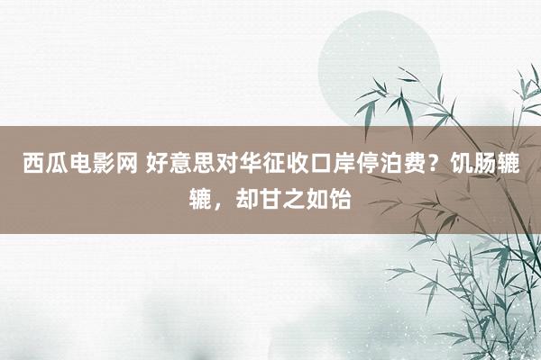 西瓜电影网 好意思对华征收口岸停泊费？饥肠辘辘，却甘之如饴