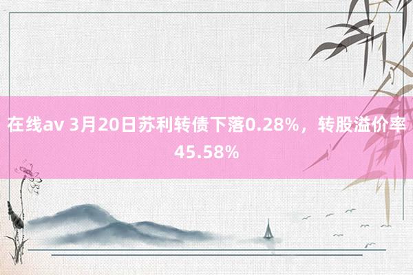 在线av 3月20日苏利转债下落0.28%，转股溢价率45.58%