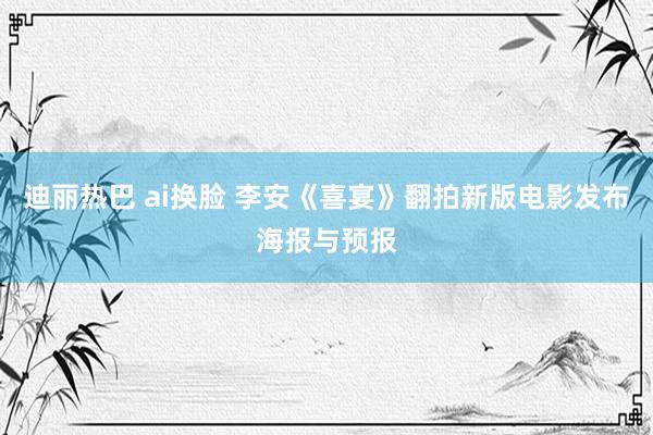 迪丽热巴 ai换脸 李安《喜宴》翻拍新版电影发布海报与预报