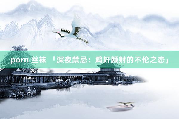 porn 丝袜 「深夜禁忌：鸡奸颜射的不伦之恋」