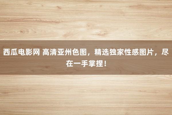 西瓜电影网 高清亚州色图，精选独家性感图片，尽在一手掌捏！