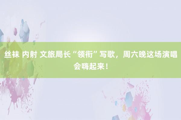 丝袜 内射 文旅局长“领衔”写歌，周六晚这场演唱会嗨起来！