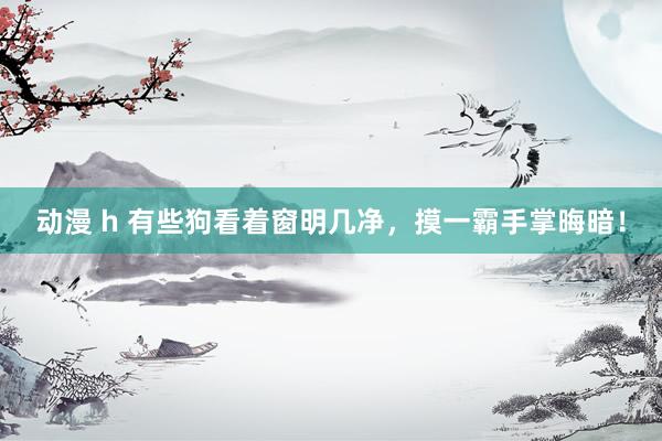 动漫 h 有些狗看着窗明几净,摸一霸手掌晦暗!